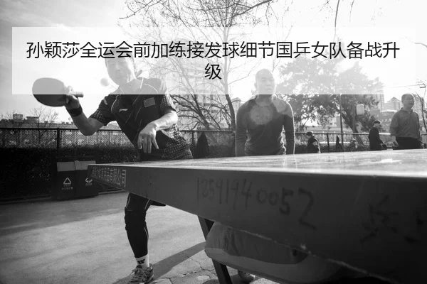 孙颖莎全运会前加练接发球细节国乒女队备战升级